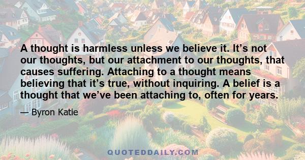 A thought is harmless unless we believe it. It’s not our thoughts, but our attachment to our thoughts, that causes suffering. Attaching to a thought means believing that it’s true, without inquiring. A belief is a