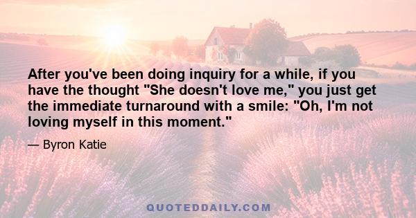 After you've been doing inquiry for a while, if you have the thought She doesn't love me, you just get the immediate turnaround with a smile: Oh, I'm not loving myself in this moment.