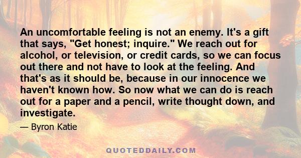 An uncomfortable feeling is not an enemy. It's a gift that says, Get honest; inquire. We reach out for alcohol, or television, or credit cards, so we can focus out there and not have to look at the feeling. And that's