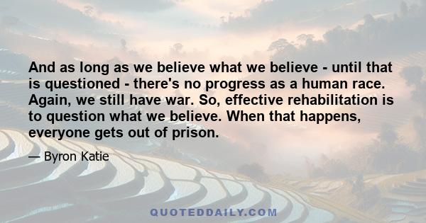 And as long as we believe what we believe - until that is questioned - there's no progress as a human race. Again, we still have war. So, effective rehabilitation is to question what we believe. When that happens,