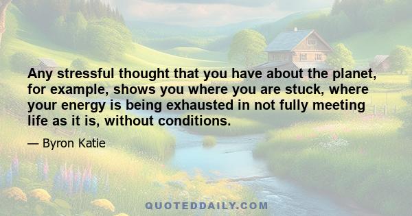 Any stressful thought that you have about the planet, for example, shows you where you are stuck, where your energy is being exhausted in not fully meeting life as it is, without conditions.