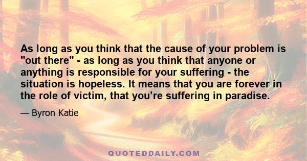 As long as you think that the cause of your problem is out there - as long as you think that anyone or anything is responsible for your suffering - the situation is hopeless. It means that you are forever in the role of 