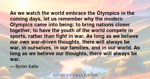 As we watch the world embrace the Olympics in the coming days, let us remember why the modern Olympics came into being: to bring nations closer together, to have the youth of the world compete in sports, rather than