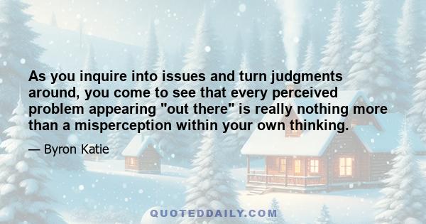 As you inquire into issues and turn judgments around, you come to see that every perceived problem appearing out there is really nothing more than a misperception within your own thinking.