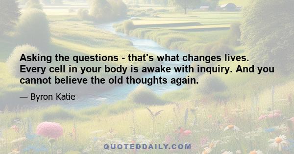 Asking the questions - that's what changes lives. Every cell in your body is awake with inquiry. And you cannot believe the old thoughts again.