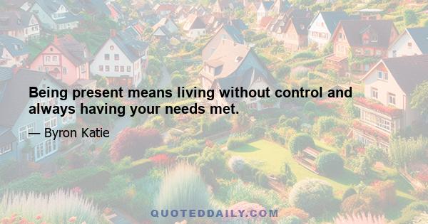 Being present means living without control and always having your needs met.