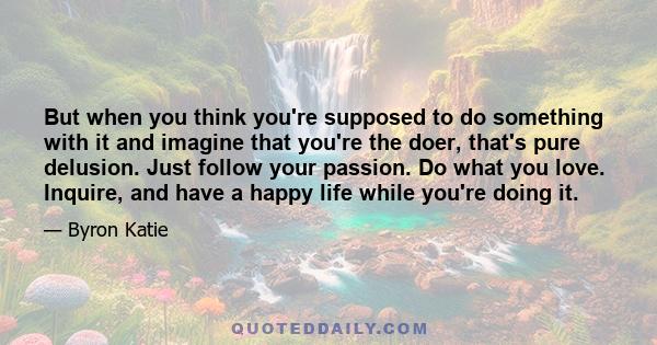 But when you think you're supposed to do something with it and imagine that you're the doer, that's pure delusion. Just follow your passion. Do what you love. Inquire, and have a happy life while you're doing it.