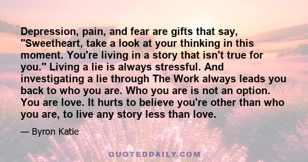 Depression, pain, and fear are gifts that say, Sweetheart, take a look at your thinking in this moment. You're living in a story that isn't true for you. Living a lie is always stressful. And investigating a lie through 