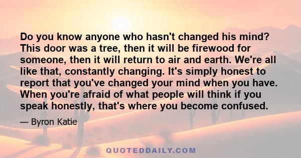 Do you know anyone who hasn't changed his mind? This door was a tree, then it will be firewood for someone, then it will return to air and earth. We're all like that, constantly changing. It's simply honest to report