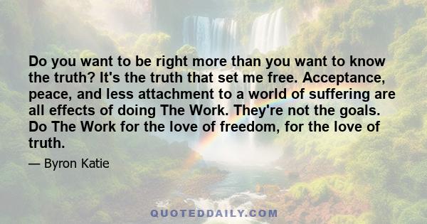 Do you want to be right more than you want to know the truth? It's the truth that set me free. Acceptance, peace, and less attachment to a world of suffering are all effects of doing The Work. They're not the goals. Do