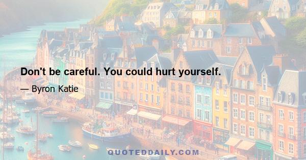 Don't be careful. You could hurt yourself.