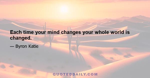 Each time your mind changes your whole world is changed.