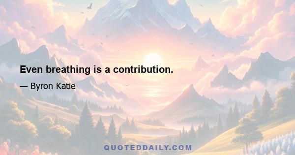 Even breathing is a contribution.