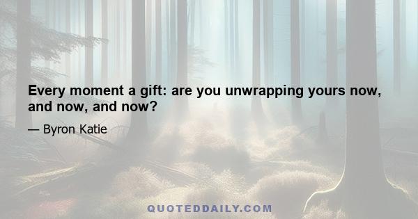 Every moment a gift: are you unwrapping yours now, and now, and now?