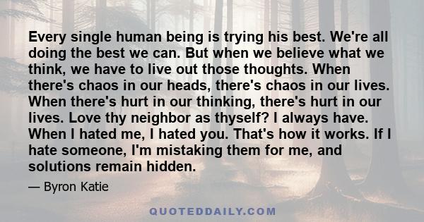 Every single human being is trying his best. We're all doing the best we can. But when we believe what we think, we have to live out those thoughts. When there's chaos in our heads, there's chaos in our lives. When