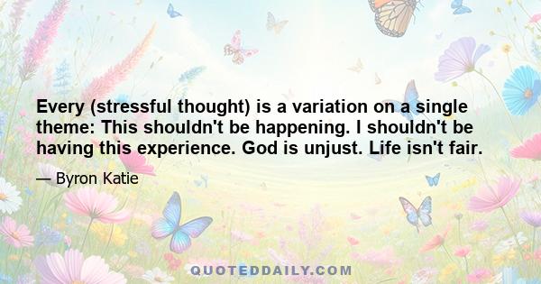 Every (stressful thought) is a variation on a single theme: This shouldn't be happening. I shouldn't be having this experience. God is unjust. Life isn't fair.