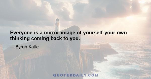 Everyone is a mirror image of yourself-your own thinking coming back to you.