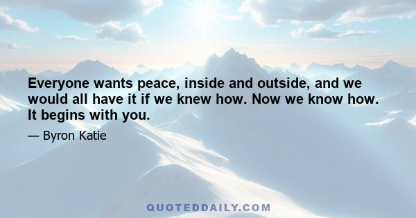 Everyone wants peace, inside and outside, and we would all have it if we knew how. Now we know how. It begins with you.