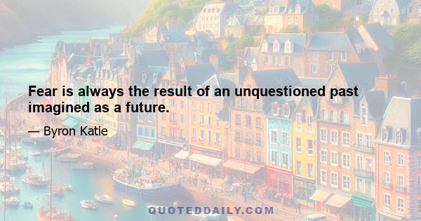 Fear is always the result of an unquestioned past imagined as a future.