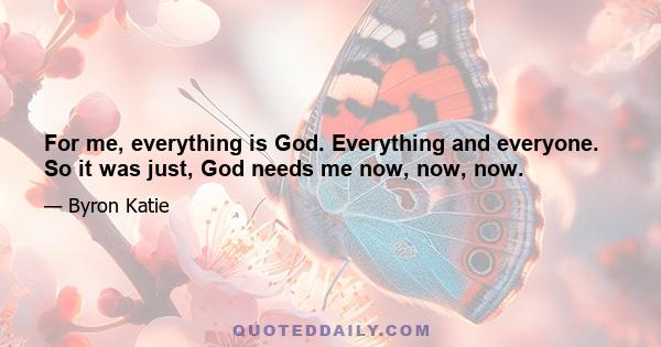 For me, everything is God. Everything and everyone. So it was just, God needs me now, now, now.