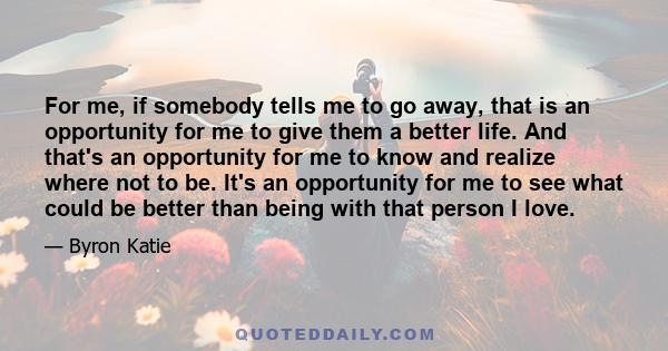 For me, if somebody tells me to go away, that is an opportunity for me to give them a better life. And that's an opportunity for me to know and realize where not to be. It's an opportunity for me to see what could be