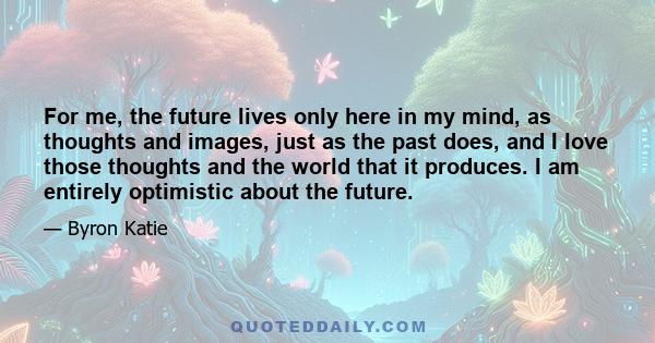 For me, the future lives only here in my mind, as thoughts and images, just as the past does, and I love those thoughts and the world that it produces. I am entirely optimistic about the future.