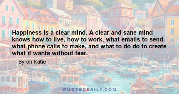 Happiness is a clear mind. A clear and sane mind knows how to live, how to work, what emails to send, what phone calls to make, and what to do do to create what it wants without fear.