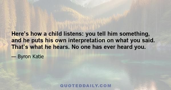 Here’s how a child listens: you tell him something, and he puts his own interpretation on what you said. That’s what he hears. No one has ever heard you.