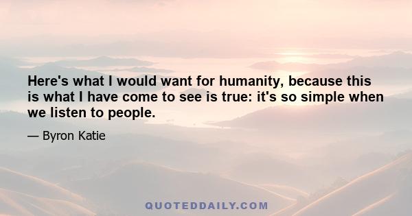 Here's what I would want for humanity, because this is what I have come to see is true: it's so simple when we listen to people.