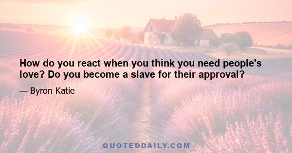 How do you react when you think you need people's love? Do you become a slave for their approval?