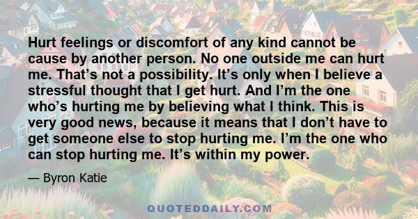 Hurt feelings or discomfort of any kind cannot be cause by another person. No one outside me can hurt me. That’s not a possibility. It’s only when I believe a stressful thought that I get hurt. And I’m the one who’s