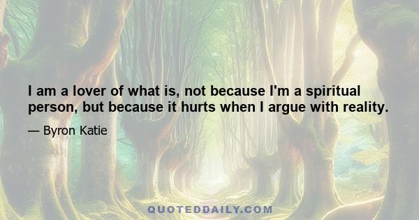 I am a lover of what is, not because I'm a spiritual person, but because it hurts when I argue with reality. We can know that reality is good just as it is, because when we argue with it, we experience tension and