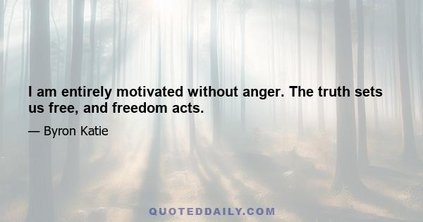 I am entirely motivated without anger. The truth sets us free, and freedom acts.