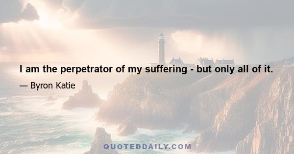 I am the perpetrator of my suffering - but only all of it.