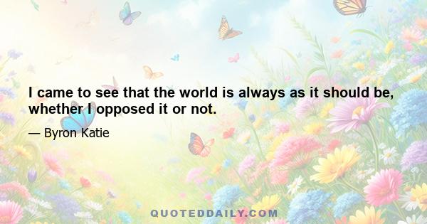 I came to see that the world is always as it should be, whether I opposed it or not.