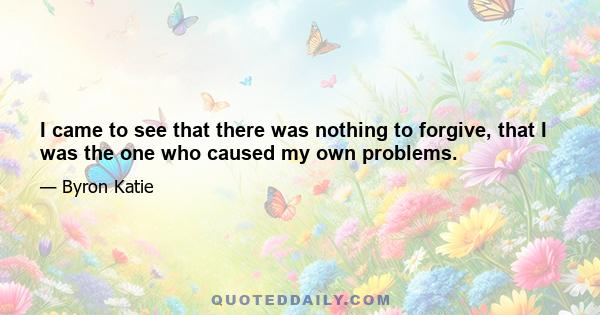 I came to see that there was nothing to forgive, that I was the one who caused my own problems.