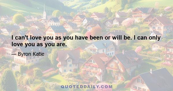 I can't love you as you have been or will be. I can only love you as you are.