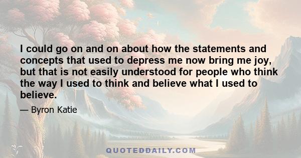 I could go on and on about how the statements and concepts that used to depress me now bring me joy, but that is not easily understood for people who think the way I used to think and believe what I used to believe.