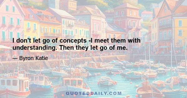 I don't let go of concepts -I meet them with understanding. Then they let go of me.