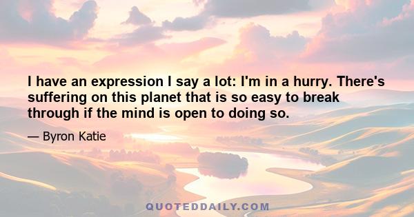 I have an expression I say a lot: I'm in a hurry. There's suffering on this planet that is so easy to break through if the mind is open to doing so.