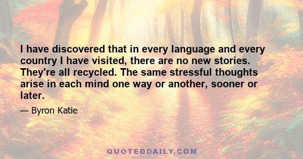 I have discovered that in every language and every country I have visited, there are no new stories. They're all recycled. The same stressful thoughts arise in each mind one way or another, sooner or later.