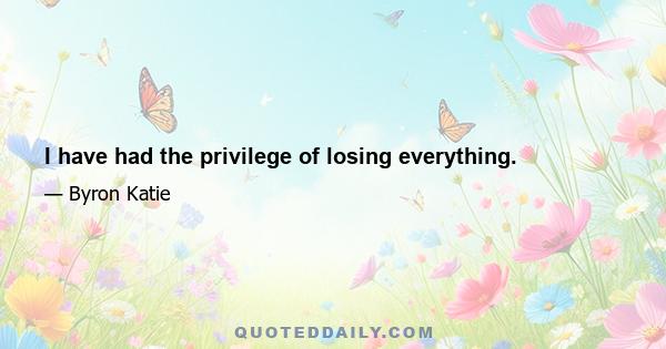 I have had the privilege of losing everything.