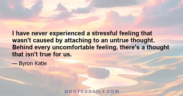 I have never experienced a stressful feeling that wasn't caused by attaching to an untrue thought. Behind every uncomfortable feeling, there's a thought that isn't true for us.