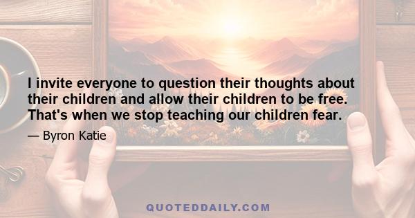 I invite everyone to question their thoughts about their children and allow their children to be free. That's when we stop teaching our children fear.