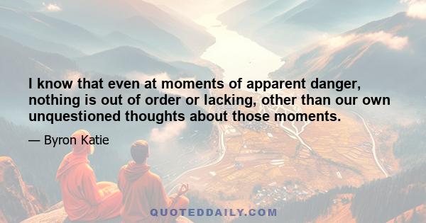 I know that even at moments of apparent danger, nothing is out of order or lacking, other than our own unquestioned thoughts about those moments.