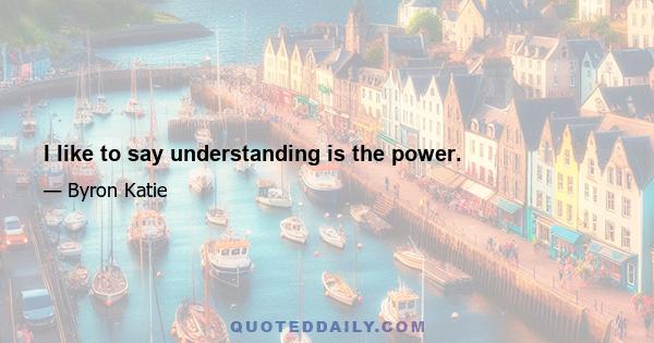 I like to say understanding is the power.