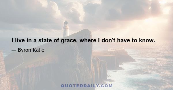 I live in a state of grace, where I don't have to know.