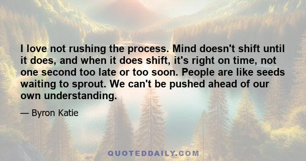 I love not rushing the process. Mind doesn't shift until it does, and when it does shift, it's right on time, not one second too late or too soon. People are like seeds waiting to sprout. We can't be pushed ahead of our 