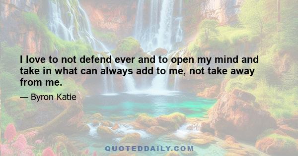 I love to not defend ever and to open my mind and take in what can always add to me, not take away from me.