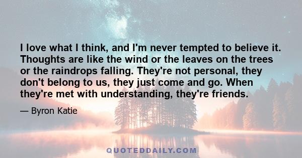 I love what I think, and I'm never tempted to believe it. Thoughts are like the wind or the leaves on the trees or the raindrops falling. They're not personal, they don't belong to us, they just come and go. When